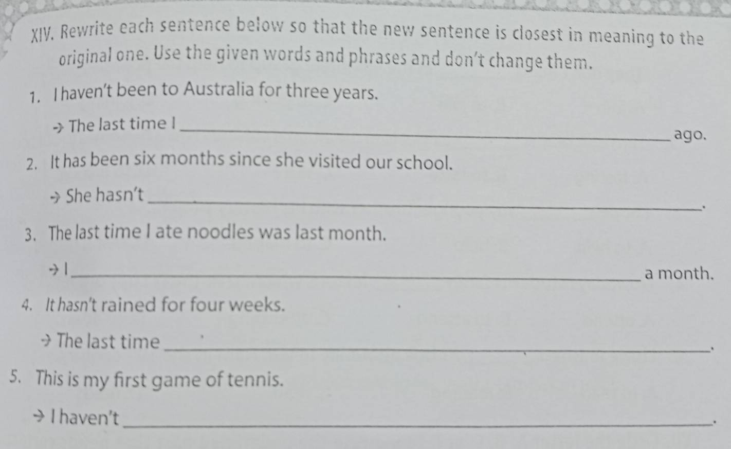 Rewrite each sentence below so that the new sentence is closest in meaning to the
original one. Use the given words and phrases and don’t change them.
1. I haven’t been to Australia for three years.
> The last time I_ ago.
2. It has been six months since she visited our school.
_
She hasn’t
.
3. The last time I ate noodles was last month.
+ |_ a month.
4. It hasn't rained for four weeks.
>The last time_ .
5. This is my first game of tennis.
I haven’t_
.