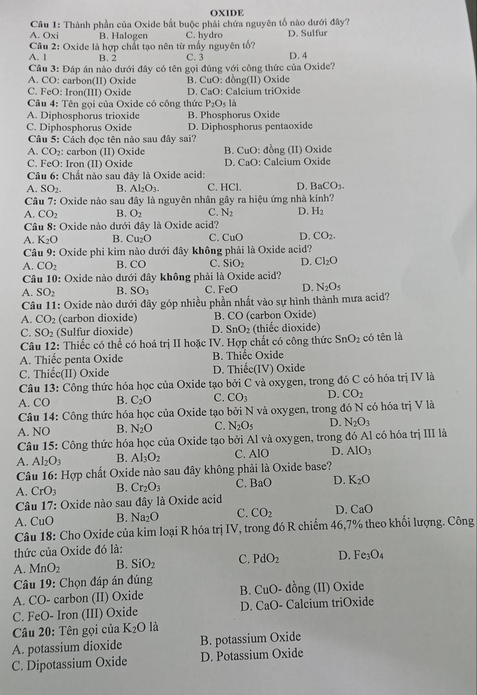 OXIDE
Câu 1: Thành phần của Oxide bắt buộc phải chứa nguyên tố nào dưới đây?
A. Oxi B. Halogen C. hydro D. Sulfur
Câu 2: Oxide là hợp chất tạo nên từ mấy nguyên tố?
A. 1 B. 2 C. 3 D. 4
Câu 3: Đáp án nào dưới đây có tên gọi đúng với công thức của Oxide?
A. CO: carbon(II) Oxide B. CuO: đồng(II) Oxide
C. FeO: Iron(III) Oxide D. CaO: Calcium triOxide
Câu 4: Tên gọi của Oxide có công thức P_2O_5 là
A. Diphosphorus trioxide B. Phosphorus Oxide
C. Diphosphorus Oxide D. Diphosphorus pentaoxide
Câu 5: Cách đọc tên nào sau đây sai?
A. CO₂: carbon (II) Oxide B. CuO: đồng (II) Oxide
C. FeO: Iron (II) Oxide D. CaO: Calcium Oxide
Câu 6: Chất nào sau đây là Oxide acid:
A. SO_2 B. Al_2O_3. C. HCl. D. B aCO_3.
Câu 7: Oxide nào sau đây là nguyên nhân gây ra hiệu ứng nhà kính?
A. CO_2 B. O_2 C. N_2 D. H_2
Câu 8: Oxide nào dưới đây là Oxide acid?
A. K_2O B. Cu₂O C. CuO D. CO_2.
Câu 9: Oxide phi kim nào dưới đây không phải là Oxide acid?
A. CO_2 B. CO C. SiO_2 D. Cl_2O
Câu 10: Oxide nào dưới đây không phải là Oxide acid?
D.
A. SO_2 B. SO_3 C. FeO N_2O_5
Câu 11: Oxide nào dưới đây góp nhiều phần nhất vào sự hình thành mưa acid?
A. CO_2 (carbon dioxide) B. CO (carbon Oxide)
D.
C. SO_2 (Sulfur dioxide) SnO_2 (thiếc dioxide)
Câu 12: Thiếc có thể có hoá trị II hoặc IV. Hợp chất có công thức SnO_2 có tên là
A. Thiếc penta Oxide B. Thiếc Oxide
C. Thiếc(II) Oxide D. Thiếc(IV) Oxide
Câu 13: Công thức hóa học của Oxide tạo bởi C và oxygen, trong đó C có hóa trị IV là
A. CO B. C_2O C. CO_3 D. CO_2
Câu 14: Công thức hóa học của Oxide tạo bởi N và oxygen, trong đó N có hóa trị V là
A. NO B. N_2O C. N_2O_5 D. N_2O_3
Câu 15: Công thức hóa học của Oxide tạo bởi Al và oxygen, trong đó Al có hóa trị III là
A. Al_2O_3
B. Al_3O_2
C. AlO D. AlO_3
Câu 16: Hợp chất Oxide nào sau đây không phải là Oxide base?
D. K_2O
A. CrO_3
B. Cr_2O_3
C. BaO
Câu 17: Oxide nào sau đây là Oxide acid
A. CuO
B. Na_2O
C. CO_2
D. CaO
Câu 18: Cho Oxide của kim loại R hóa trị IV, trong đó R chiếm 46,7% theo khối lượng. Công
thức của Oxide đó là:
A. MnO_2 B. SiO_2 C. PdO_2 D. Fe_3O_4
*  Câu 19: Chọn đáp án đúng
B. CuO
A. CO- carbon (II) Oxide - đồng (II) Oxide
C. FeO- Iron (III) Oxide D. CaO - Calcium triOxide
Câu 20: Tên gọi của K_2O là
A. potassium dioxide B. potassium Oxide
C. Dipotassium Oxide D. Potassium Oxide