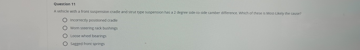 A vehicle with a front suspension cradle and strut type suspension has a 2 degree side-to-side camber difference. Which of these is Most-Likely the cause?
Incorrectly positioned cradle
Worn steering rack bushings
Loose wheel bearings
Sagged front springs
