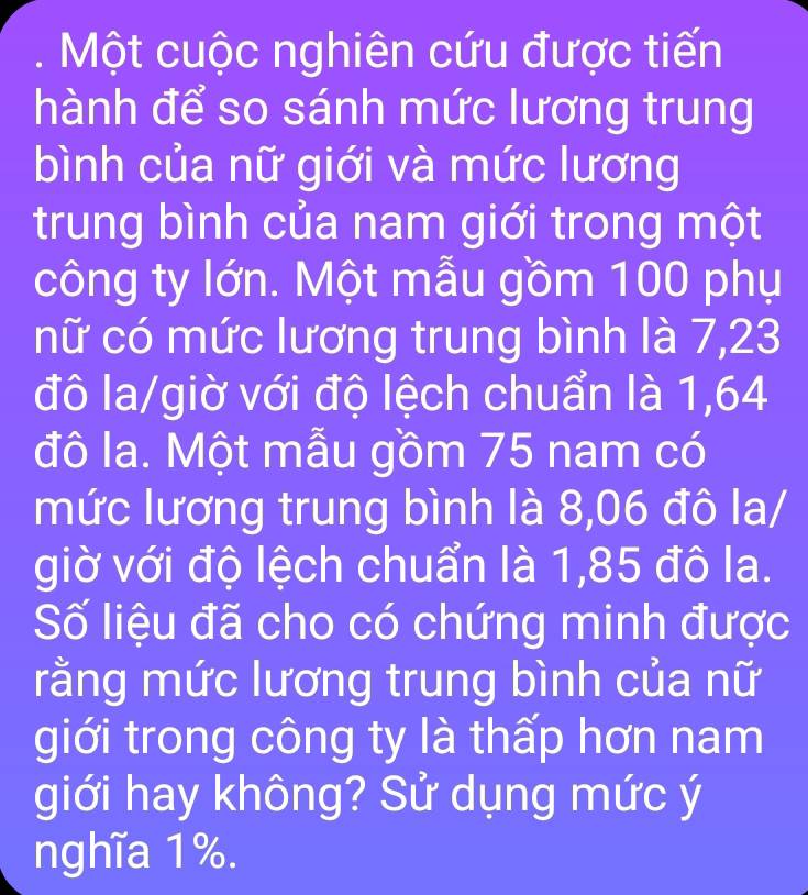 Một cuộc nghiên cứu được tiến 
hành để so sánh mức lương trung 
bình của nữ giới và mức lương 
trung bình của nam giới trong một 
công ty lớn. Một mẫu gồm 100 phụ 
nữ có mức lương trung bình là 7,23
đô la/giờ với độ lệch chuẩn là 1,64
đô la. Một mẫu gồm 75 nam có 
mức lương trung bình là 8,06 đô la/ 
giờ với độ lệch chuẩn là 1,85 đô la. 
Số liệu đã cho có chứng minh được 
rằng mức lương trung bình của nữ 
giới trong công ty là thấp hơn nam 
giới hay không? Sử dụng mức ý 
nghĩa 1%.