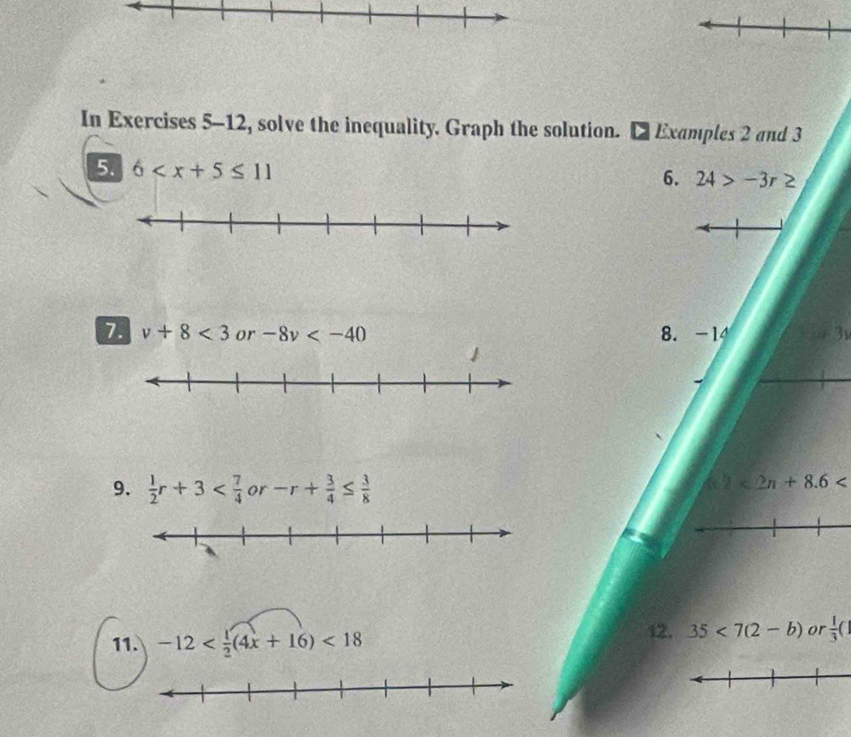 In Exercises 5-12, solve the inequality. Graph the solution. Examples 2 and 3
5. 6
6. 24>-3r≥
7 v+8<3</tex> or -8v 8. -14 3
9.  1/2 r+3 or -r+ 3/4 ≤  3/8 
2<2π +8.6
11. -12 <18</tex> 12. 35<7(2-b) or  1/3 (1