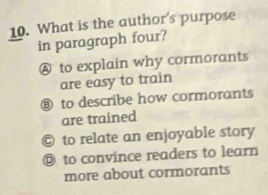 What is the author's purpose
in paragraph four?
A to explain why cormorants
are easy to train
⑧ to describe how cormorants
are trained
© to relate an enjoyable story
◎ to convince readers to learn
more about cormorants