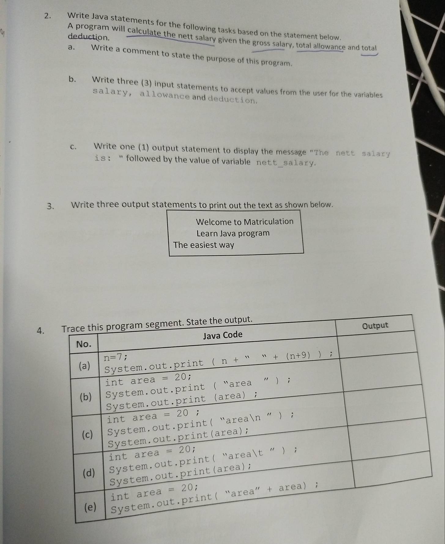 Write Java statements for the following tasks based on the statement below.
deduction.
A program will calculate the nett salary given the gross salary, total allowance and total
a. Write a comment to state the purpose of this program.
b. Write three (3) input statements to accept values from the user for the variables
salary, allowance and deduction.
c. Write one (1) output statement to display the message "The nett salary
is: "followed by the value of variable nett_sa1ary.
3. Write three output statements to print out the text as shown below.
Welcome to Matriculation
Learn Java program
The easiest way
4