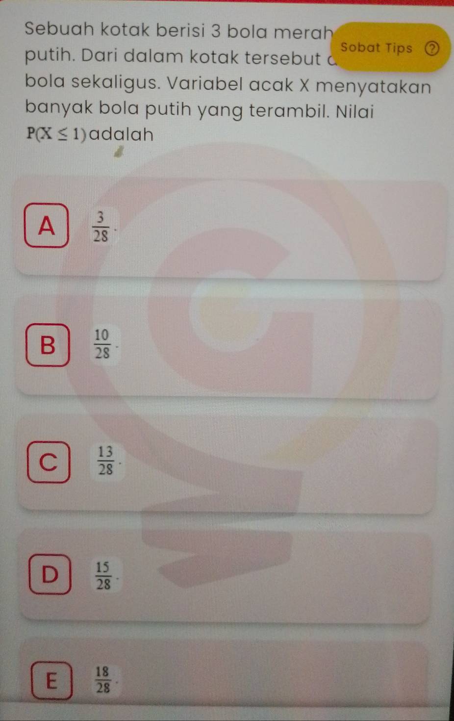 Sebuah kotak berisi 3 bola merah
Sobat Tips ②
putih. Dari dalam kotak tersebut a
bola sekaligus. Variabel acak X menyatakan
banyak bola putih yang terambil. Nilai
P(X≤ 1) adalah
A  3/28 ·
B  10/28 ·
C  13/28 ·
D  15/28 · 
E  18/28 .