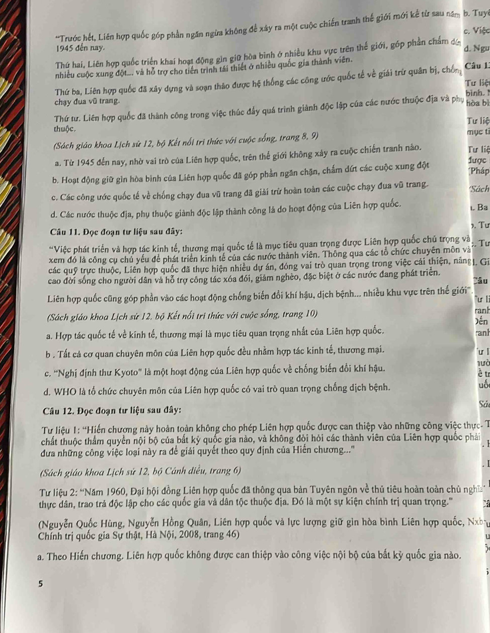 Trước hết, Liên hợp quốc góp phần ngăn ngừa không để xây ra một cuộc chiến tranh thế giới mới kể từ sau năm b. Tuy
c. Việc
1945 đến nay. d. Ngu
Thứ hai, Liên hợp quốc triển khai hoạt động gìn giữ hòa bình ở nhiều khu vực trên thế giới, góp phần chẩm dá
nhiều cuộc xung đột... và hỗ trợ cho tiến trình tái thiết ở nhiều quốc gia thành viên. Câu 1:
Thứ ba, Liên hợp quốc đã xây dựng và soạn thảo được hệ thống các công ước quốc tế về giải trừ quân bị, chống
Tư liệt
bình.
chạy đua vũ trang.
Thứ tư. Liên hợp quốc đã thành công trong việc thúc đẩy quá trình giành độc lập của các nước thuộc địa và phụ hòa bì
Tư liệ
thuộc.
(Sách giáo khoa Lịch sử 12, bộ Kết nổi tri thức với cuộc sống, trang 8, 9) mục ti
a. Từ 1945 đến nay, nhờ vai trò của Liên hợp quốc, trên thế giới không xảy ra cuộc chiến tranh nào. 1ược Tư liệ
b. Hoạt động giữ gìn hòa bình của Liên hợp quốc đã góp phần ngăn chặn, chấm dứt các cuộc xung đột [Pháp
c. Các công ước quốc tế về chống chạy đua vũ trang đã giải trừ hoàn toàn các cuộc chạy đua vũ trang. Sách
d. Các nước thuộc địa, phụ thuộc giành độc lập thành công là do hoạt động của Liên hợp quốc.
ι. Ba
). Tư
Câu 11. Đọc đoạn tư liệu sau đây:
*Việc phát triển và hợp tác kinh tế, thương mại quốc tế là mục tiêu quan trọng được Liên hợp quốc chủ trọng và ; Tư
xem đó là công cụ chủ yếu để phát triển kinh tế của các nước thành viên. Thông qua các tổ chức chuyên môn và
các quỹ trực thuộc, Liên hợp quốc đã thực hiện nhiều dự án, đóng vai trò quan trọng trong việc cái thiện, nâng]. Gi
cao đời sống cho người dân và hỗ trợ công tác xóa đói, giảm nghèo, đặc biệt ở các nước đang phát triển. Câu
Liên hợp quốc cũng góp phần vào các hoạt động chống biến đổi khí hậu, dịch bệnh... nhiều khu vực trên thế giới" "u li
ranh
(Sách giáo khoa Lịch sử 12. bộ Kết nổi tri thức với cuộc sống, trang 10) )ến
a. Hợp tác quốc tế về kinh tế, thương mại là mục tiêu quan trọng nhất của Liên hợp quốc. ranh
b . Tất cả cơ quan chuyên môn của Liên hợp quốc đều nhằm hợp tác kinh tế, thương mại.
ư l
lưò
c. "Nghị định thư Kyoto" là một hoạt động của Liên hợp quốc về chống biến đổi khí hậu.
è tr
d. WHO là tổ chức chuyên môn của Liên hợp quốc có vai trò quan trọng chống dịch bệnh.
uốt
Sả
Câu 12. Đọc đoạn tư liệu sau đây:
Tư liệu 1: “Hiến chương này hoàn toàn không cho phép Liên hợp quốc được can thiệp vào những công việc thực- T
chất thuộc thầm quyền nội bộ của bất kỳ quốc gia nào, và không đòi hỏi các thành viên của Liên hợp quốc phải
. 1
đưa những công việc loại này ra để giải quyết theo quy định của Hiến chương...''
. I
(Sách giáo khoa Lịch sử 12, bộ Cánh diều, trang 6)
Từ liệu 2: “Năm 1960, Đại hội đồng Liên hợp quốc đã thông qua bản Tuyên ngôn về thủ tiêu hoàn toàn chủ nghĩ
thực dân, trao trả độc lập cho các quốc gia và dân tộc thuộc địa. Đó là một sự kiện chính trị quan trọng.'' X
(Nguyễn Quốc Hùng, Nguyễn Hồng Quân, Liên hợp quốc và lực lượng giữ gin hòa bình Liên hợp quốc, Nhy
Chính trị quốc gia Sự thật, Hà Nội, 2008, trang 46)
u
a. Theo Hiến chương. Liên hợp quốc không được can thiệp vào công việc nội bộ của bất kỳ quốc gia nào.
5