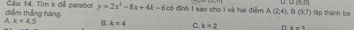 (2,0)
D. D(6;0)
Câu 14. Tìm k đễ parabol y=2x^2-8x+4k-6 có đỉnh I sao cho I và hai điểm A(2;4), B(5;7)
điểm thẳng hàng. lập thành ba
A. k=4,5
B. k=4
C. k=2 D. k=3