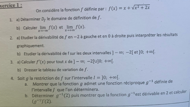 xercice 1 : 
On considère la fonction f définie par : f(x)=x+sqrt(x^2+2x)
1. a) Déterminer D_f le domaine de définition de f. 
b) Calculer limlimits _xto -∈fty f(x) et limlimits _xto +∈fty f(x). 
2. a) Etudier la dérivabilité de. fen −2 à gauche et en 0 à droite puis interpréter les résultats 
graphiquement. 
b) Etudier la dérivabilité de f sur les deux intervalles ]-∈fty ;-2[ et ]0;+∈fty [. 
3. a) Calculer f'(x) pour tout x de ]-∈fty; -2[∪ ]0;+∈fty [. 
b) Dresser le tableau de variation de ƒ. 
4. Soit g la restriction de fsur l’intervalle I=]0;+∈fty [. 
a. Montrer que la fonction g admet une fonction réciproque g^(-1) définie de 
l'intervalle ∫ que l'on déterminera. 
b. Déterminer g^(-1)(2) puis montrer que la fonction g^(-1) est dérivable en 2 et calculer
(g^(-1))'(2).