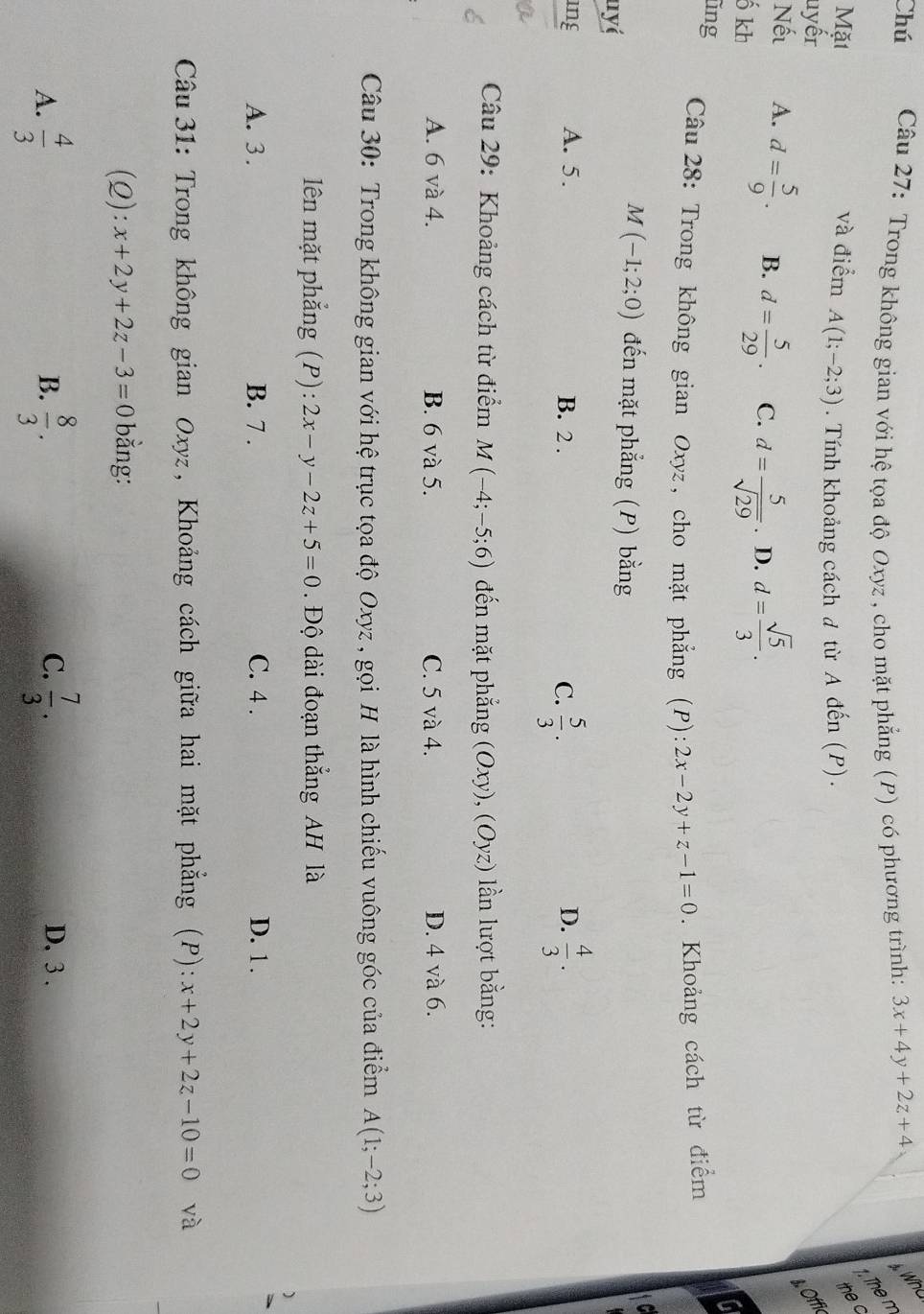 Chú  Câu 27: Trong không gian với hệ tọa độ Oxyz , cho mặt phẳng (P) có phương trình: 3x+4y+2z+4
Wh
The n
Mặt và điểm A(1;-2;3). Tính khoảng cách đ từ A đến (P).
the c
uyếr
s Offic
Nếu A. d= 5/9 . B. d= 5/29 . C. d= 5/sqrt(29) . D. d= sqrt(5)/3 .
ố kh
ũng  Câu 28: Trong không gian Oxyz, cho mặt phẳng (P): 2x-2y+z-1=0. Khoảng cách từ điểm
nyɨ
M(-1;2;0) đến mặt phẳng (P) bằng
ing A. 5. B. 2 . C.  5/3 .  4/3 .
D.
Câu 29: Khoảng cách từ điểm M(-4;-5;6) đến mặt phẳng (Oxy),(Oyz) n lượt bằng:
A. 6 và 4. B. 6 và 5. C. 5 và 4. D. 4 và 6.
Câu 30: Trong không gian với hệ trục tọa độ Oxyz , gọi H là hình chiếu vuông góc của điểm A(1;-2;3)
lên mặt phắng (P): 2x-y-2z+5=0. Độ dài đoạn thẳng AH là
A. 3 . B. 7 . C. 4 . D. 1.
Câu  31: Trong không gian Oxyz, Khoảng cách giữa hai mặt phẳng (P): x+2y+2z-10=0 và
(Q): x+2y+2z-3=0 bằng:
C.
A.  4/3   8/3 .  7/3 . D. 3 .
B.