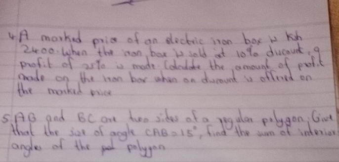 A marked pric of an sleckic inon box is kish
2400 When the mon box is sold at 10% 0 duscaunt, 9
profit of 25% is made Colcdate the amount of putit 
mrade on the mon box when on ducount is offered on 
the morked pice
5AB and BC an two sides of a regular polygon; Girt 
that the jice of angle CAB=15° ,find the sum of interior 
angles of the pt polyon