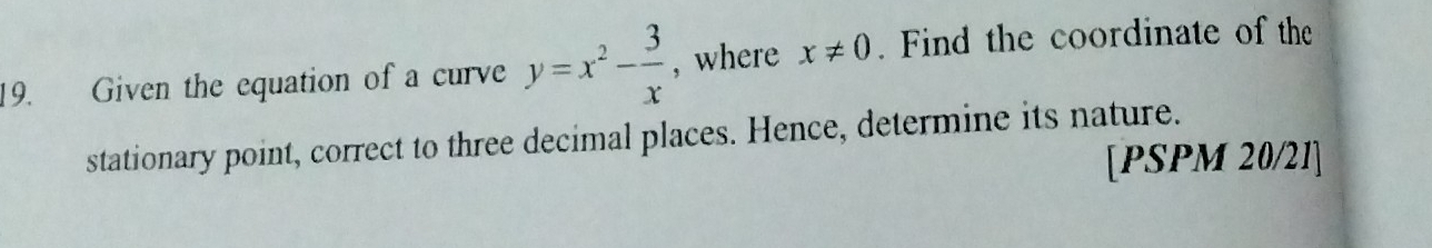 Given the equation of a curve y=x^2- 3/x  , where x!= 0. Find the coordinate of the 
stationary point, correct to three decimal places. Hence, determine its nature. 
[PSPM 20/21]