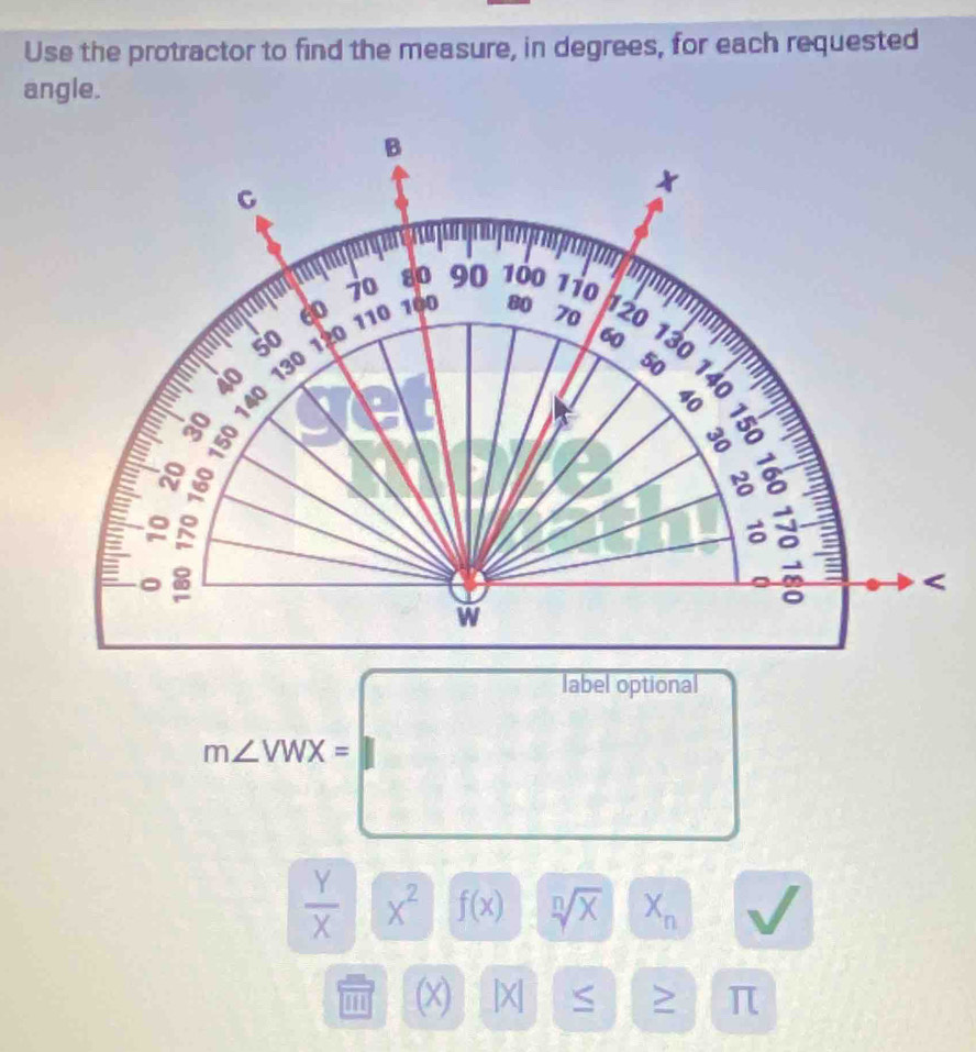 Use the protractor to find the measure, in degrees, for each requested 
angle.
B
C
70 80 90 100 110
100 h20
60 110 80 70
50 120 60 130
40 130
8 140
50 8
: § ω
8
N
9

w
m∠ NOX=□
 Y/X  x^2 f(x) sqrt[n](x) | X_n
(x) |X| S π