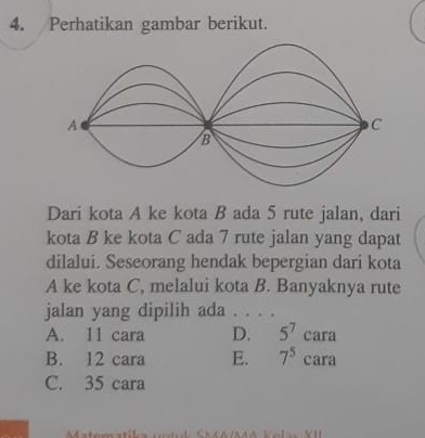 Perhatikan gambar berikut.
Dari kota A ke kota B ada 5 rute jalan, dari
kota B ke kota C ada 7 rute jalan yang dapat
dilalui. Seseorang hendak bepergian dari kota
A ke kota C, melalui kota B. Banyaknya rute
jalan yang dipilih ada . . . .
A. 11 cara D. 5^7cara
B. 12 cara E. 7^5c ara
C. 35 cara