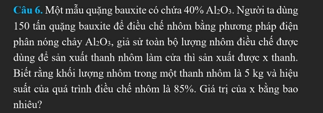 Một mẫu quặng bauxite có chứa 40% Al_2O_3. Người ta dùng
150 tấn quặng bauxite để điều chế nhôm bằng phương pháp điện 
phân nóng chảy Al_2O_3 , giả sử toàn bộ lượng nhôm điều chế được 
dùng để sản xuất thanh nhôm làm cửa thì sản xuất được x thanh. 
Biết rằng khối lượng nhôm trong một thanh nhôm là 5 kg và hiệu 
suất của quá trình điều chế nhôm là 85%. Giá trị của x bằng bao 
nhiêu?