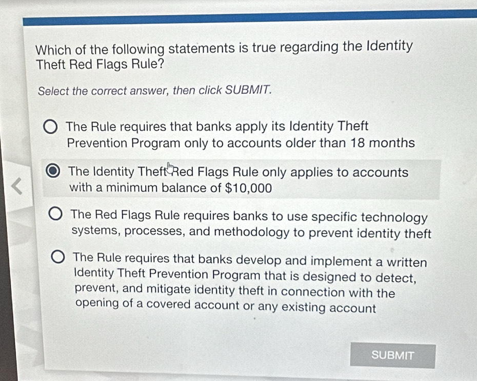 Which of the following statements is true regarding the Identity
Theft Red Flags Rule?
Select the correct answer, then click SUBMIT.
The Rule requires that banks apply its Identity Theft
Prevention Program only to accounts older than 18 months
The Identity Theft Red Flags Rule only applies to accounts
with a minimum balance of $10,000
The Red Flags Rule requires banks to use specific technology
systems, processes, and methodology to prevent identity theft
The Rule requires that banks develop and implement a written
Identity Theft Prevention Program that is designed to detect,
prevent, and mitigate identity theft in connection with the
opening of a covered account or any existing account
SUBMIT