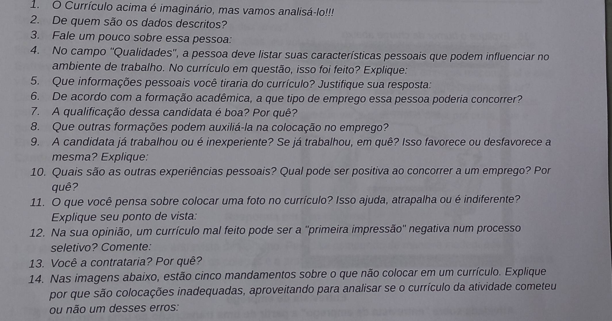 Currículo acima é imaginário, mas vamos analisá-lo!!!
2. De quem são os dados descritos?
3. Fale um pouco sobre essa pessoa:
4. No campo ''Qualidades'', a pessoa deve listar suas características pessoais que podem influenciar no
ambiente de trabalho. No currículo em questão, isso foi feito? Explique:
5. Que informações pessoais você tiraria do currículo? Justifique sua resposta:
6. De acordo com a formação acadêmica, a que tipo de emprego essa pessoa poderia concorrer?
7. A qualificação dessa candidata é boa? Por quê?
8. Que outras formações podem auxiliá-la na colocação no emprego?
9. A candidata já trabalhou ou é inexperiente? Se já trabalhou, em quê? Isso favorece ou desfavorece a
mesma? Explique:
10. Quais são as outras experiências pessoais? Qual pode ser positiva ao concorrer a um emprego? Por
quê?
11. O que você pensa sobre colocar uma foto no currículo? Isso ajuda, atrapalha ou é indiferente?
Explique seu ponto de vista:
12. Na sua opinião, um currículo mal feito pode ser a ''primeira impressão'' negativa num processo
seletivo? Comente:
13. Você a contrataria? Por quê?
14. Nas imagens abaixo, estão cinco mandamentos sobre o que não colocar em um currículo. Explique
por que são colocações inadequadas, aproveitando para analisar se o currículo da atividade cometeu
ou não um desses erros: