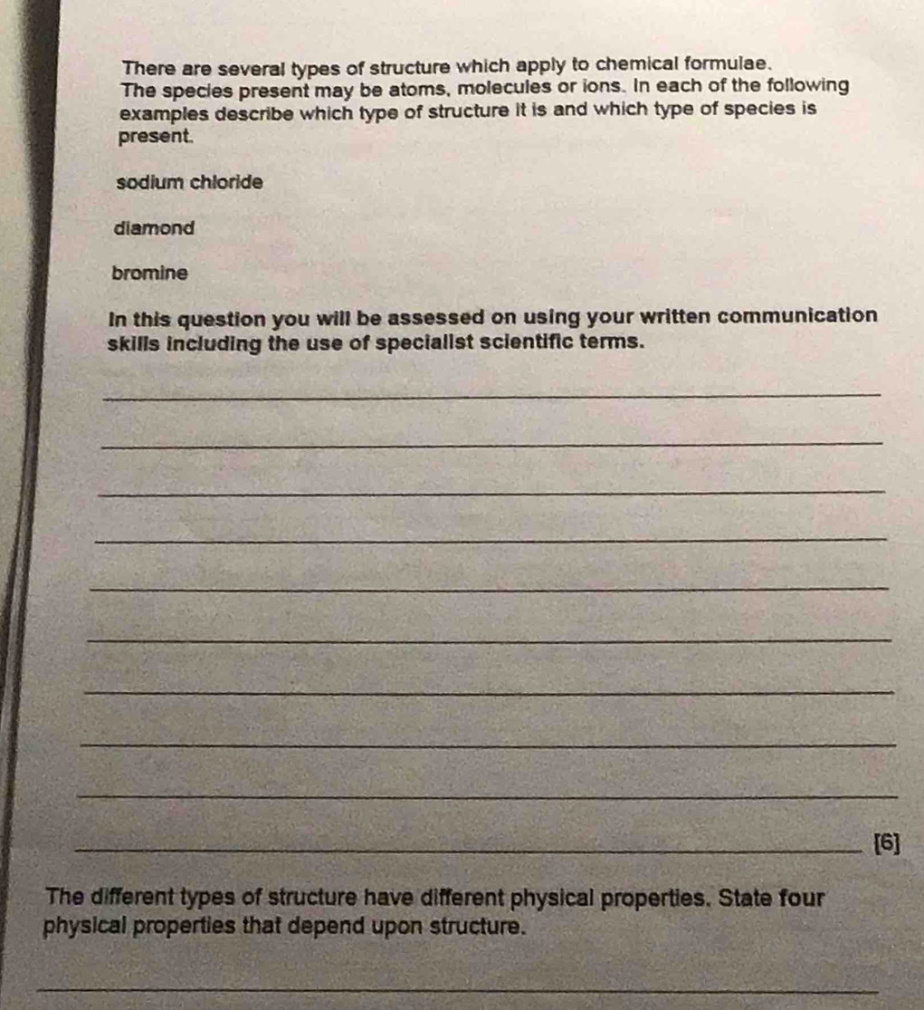 There are several types of structure which apply to chemical formulae. 
The species present may be atoms, molecules or ions. In each of the following 
examples describe which type of structure it is and which type of species is 
present. 
sodium chloride 
diamond 
bromine 
In this question you will be assessed on using your written communication 
skills including the use of specialist scientific terms. 
_ 
_ 
_ 
_ 
_ 
_ 
_ 
_ 
_ 
_[6] 
The different types of structure have different physical properties. State four 
physical properties that depend upon structure. 
_