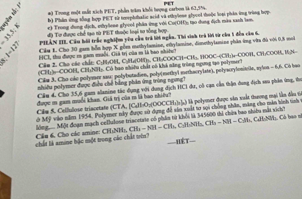 μ
PET
1
a) Trong một mắt xích PET, phần trăm khổi lượng carbon là 62,5%.
b) Phản ứng tổng hợp PET từ terephthalic acid và ethylene glycol thuộc loại phản ứng trùng hợp.
e) Trong dung dịch, ethylene glycol phản ứng với Cu(OH)₂ tạo dung dịch màu xanh lam.
1:1 PHẢN III. Câu hồi trắc nghiệm yêu cầu trả lời ngắn. Thí sinh trả lời từ câu 1 đến câu 6.
d) Tơ được chế tạo từ PET thuộc loại tơ tổng hợp.
|=13 Câu 1. Cho 30 gam bỗn hợp X gồm methylamine, ethylamine, dimethylamine phản ứng vừa đủ với 0,8 mol
HCI, thu được m gam muối. Giả trị của m là bao nhiêu?
(CH_2)_5-COOH,CH_3NH_2 Có bao nhiêu chất có khả năng trùng ngưng tạo polymer? ,CH_3COOCH=CH_2,HOOC-(CH_2)_4-COOH,CH_3COOH,H_2N-
Câu 2. Cho các chất: C_2H_5OH,C_2H_4(OH)_2.
Câu 3. Cho các polymer sau: polybutadien, poly(methyl methacrylate), polyacrylonitrile, nylon - 6,6. Có bao
nhiêu polymer được điều chế bằng phản ứng trùng ngưng?
Câu 4. Cho 35,6 gam alanine tác dụng với dung dịch HCI dư, cô cạn cần thận dung dịch sau phản ứng, thư
được m gam muối khan. Giá trị của m là bao nhiêu?
Câu 5. Cellulose triacetate (CTA, [C_6H_7O_2(OOCCH_3)_3]_a) l) là polymer được sản xuất thương mại lần đầu ti
ở Mỹ vào năm 1954. Polymer này được sử dựng để sản xuất tơ sọi chồng nhãn, máng cho mản hình tinh t
lỏng..... Một đoạn mạch cellulose triacetate có phân tử khối là 345600 thì chứa bao nhiêu mắt xích?
Cầu 6. Cho các amine: CH_3NH_2,CH_3-NH-CH_3,C_2H_5NH_2,CH_3-NH-C_2H_5 C IsNH_2. Có bao n
chất là amine bậc một trong các chất trên? —HéT—