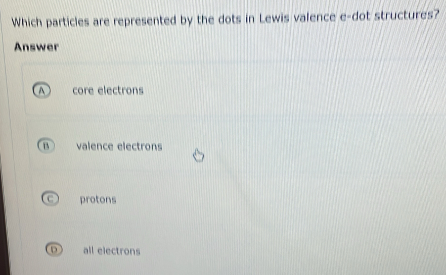 Which particles are represented by the dots in Lewis valence e-dot structures?
Answer
A core electrons
B valence electrons
protons
D) all electrons