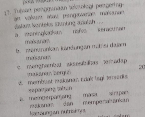 poía makán
17. Tujuan penggunaan teknologi pengering-
an vakum atau pengawetan makanan 
dalam konteks stunting adalah ....
a. meningkatkan risiko keracunan
makanan
b. menurunkan kandungan nutrisi dalam
makanan
c. menghambat aksesibilitas terhadap
20
makanan bergizi
d. membuat makanan tidak lagi tersedia
sepanjang tahun
e. memperpanjang masa simpan
makanan dan mempertahankan
kandungan nutrisinya
C a lam