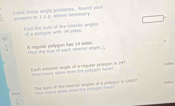 Solve these angle problems. Round your 
overline 2 answers to 1 d.p. where necessary. 
□° 
Find the sum of the interior angles 
of a polygon with 34 sides.
Q2
 9/8  A regular polygon has 14 sides. 
Find the size of each interior angle. 
Each exterior angle of a regular polygon is 24°. sides 
How many sides does the polygon have? 
The sum of the interior angles of a polygon is 5400°. sides 
Total How many sides does the polygon have?
 c/20 