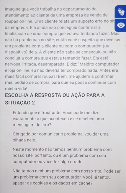 Imagine que você trabalha no departamento de a 
atendimento ao cliente de uma empresa de venda de 
roupas on-line. Uma cliente relata um suposto erro no sit 
da empresa. Ela ainda não conseguiu confirmar a 
finalização de uma compra que estava tentando fazer. Mas 
hão há problemas no site, então você suspeita que deve ser 
um problema com a cliente ou com o computador (ou 
dispositivo) dela. A cliente não sabe se conseguiu ou não 
concluir a compra que estava tentando fazer. Ela está 
nervosa, irritada, desamparada. E diz: "Maldito computador 
e loja on-line, eu não deveria ter comprado nada. Antes era 
mais fácil comprar roupas! Bem, me ajudem a confirmar 
meu pedido de compra, para que eu possa continuar com 
minha vida! 
ESCOLHA A RESPOSTA OU AçÃO PARA A 
SITUAÇÃO 2 
Entendo que é frustrante. Você pode me dizer 
exatamente o que aconteceu e se recebeu uma 
mensagem de erro? 
Obrigado por comunicar o problema, vou dar uma 
olhada nele. 
Neste momento não temos nenhum problema com 
nosso site, portanto, ou é um problema com seu 
computador ou você fez algo errado. 
Não temos nenhum problema com nosso site. Pode ser 
um problema com seu computador. Você já tentou 
apagar as cookies e os dados em cache?