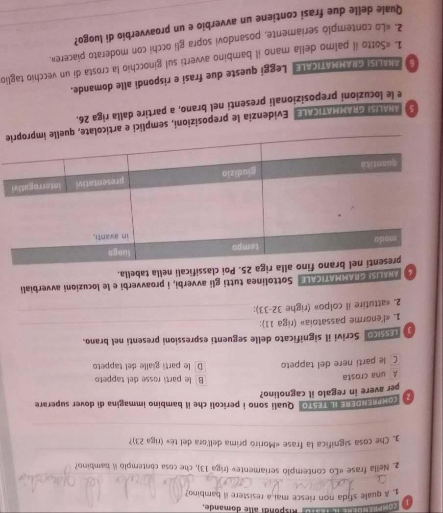 comea Rispondi alle domande.
1. A quale sfida non riesce mai a resistere il bambino?
_
2. Nella frase «Lo contemplo seriamente» (riga 13), che cosa contemplo il bambino?
_
3. Che cosa significa la frase «Morirò prima dell'ora del tè» (riga 23)?
_
2 COMPRENDERE IL TESTO Quali sono i pericoli che il bambino immagina di dover superare
per avere in regalo il cagnolino?
A una crosta
B le parti rosse del tappeto
Cô le parti nere del tappeto Dle parti gialle del tappeto
LEssico Scrivi il significato delle seguenti espressioni presenti nel brano.
1. «l'enorme passatoia» (riga 11):_
2. «attutire il colpo» (righe 32-33):_
7 ANALISI GRAMMATICALE Sottolinea tutti gli avverbi, i proavverbi e le locuzioni avverbiali
Poi classificali nella tabella.
5 ANALISI GRAMMATICALE Evidenzia le preposizioni, semplice
e le locuzioni preposizionali presenti nel brano, a partire dalla riga 26.
6 ANALISI GRAMMATICALE Leggi queste due frasi e rispondi alle domande.
1. «Sotto il palmo della mano il bambino avverti sul ginocchio la crosta di un vecchio taglic
2. «Lo contemplò seriamente, posandovi sopra gli occhi con moderato piacere»._
Quale delle due frasi contiene un avverbio e un proavverbio di luogo?__