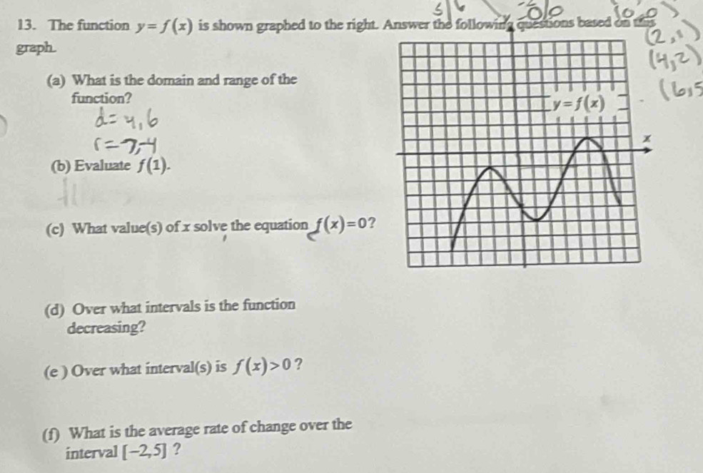 The function y=f(x) is shown graphed to the right.
graph.
(a) What is the domain and range of the
function?
(b) Evaluate f(1).
(c) What value(s) of x solve the equation f(x)=0 ?
(d) Over what intervals is the function
decreasing?
(e ) Over what interval(s) is f(x)>0 ?
(f) What is the average rate of change over the
interval [-2,5] ?