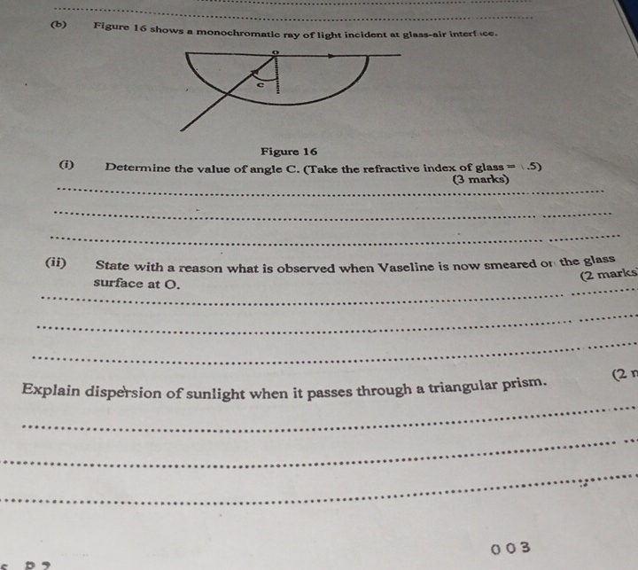 Figure 16 shows a monochromatic ray of light incident at glass-air interfce. 
Figure 16 
(i) Determine the value of angle C. (Take the refractive index of glass =(.5)
_ 
(3 marks) 
_ 
_ 
(ii) State with a reason what is observed when Vaseline is now smeared on the glass 
(2 marks 
_surface at O. 
_ 
_ 
_ 
Explain dispersion of sunlight when it passes through a triangular prism. (2n 
_ 
_ 
3