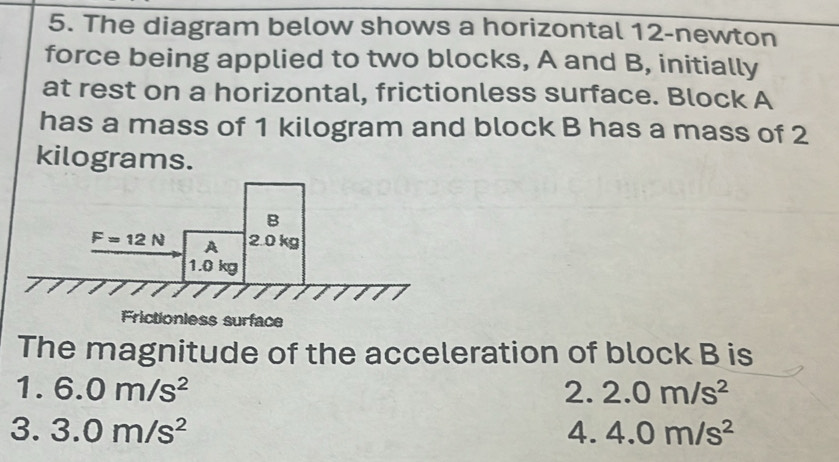 The diagram below shows a horizontal 12-newton
force being applied to two blocks, A and B, initially
at rest on a horizontal, frictionless surface. Block A
has a mass of 1 kilogram and block B has a mass of 2
kilograms.
B
F=12N A 2.0 kg
1.0 kg
Frictionless surface
The magnitude of the acceleration of block B is
1. 6.0m/s^2 2. 2.0m/s^2
3. 3.0m/s^2 4. 4.0m/s^2