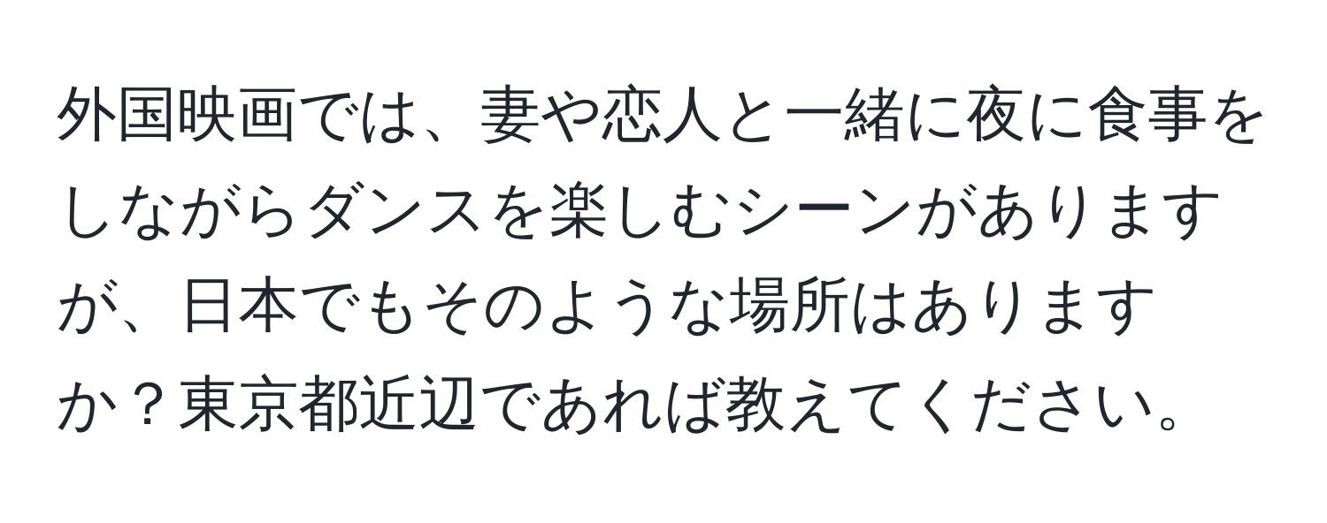 外国映画では、妻や恋人と一緒に夜に食事をしながらダンスを楽しむシーンがありますが、日本でもそのような場所はありますか？東京都近辺であれば教えてください。