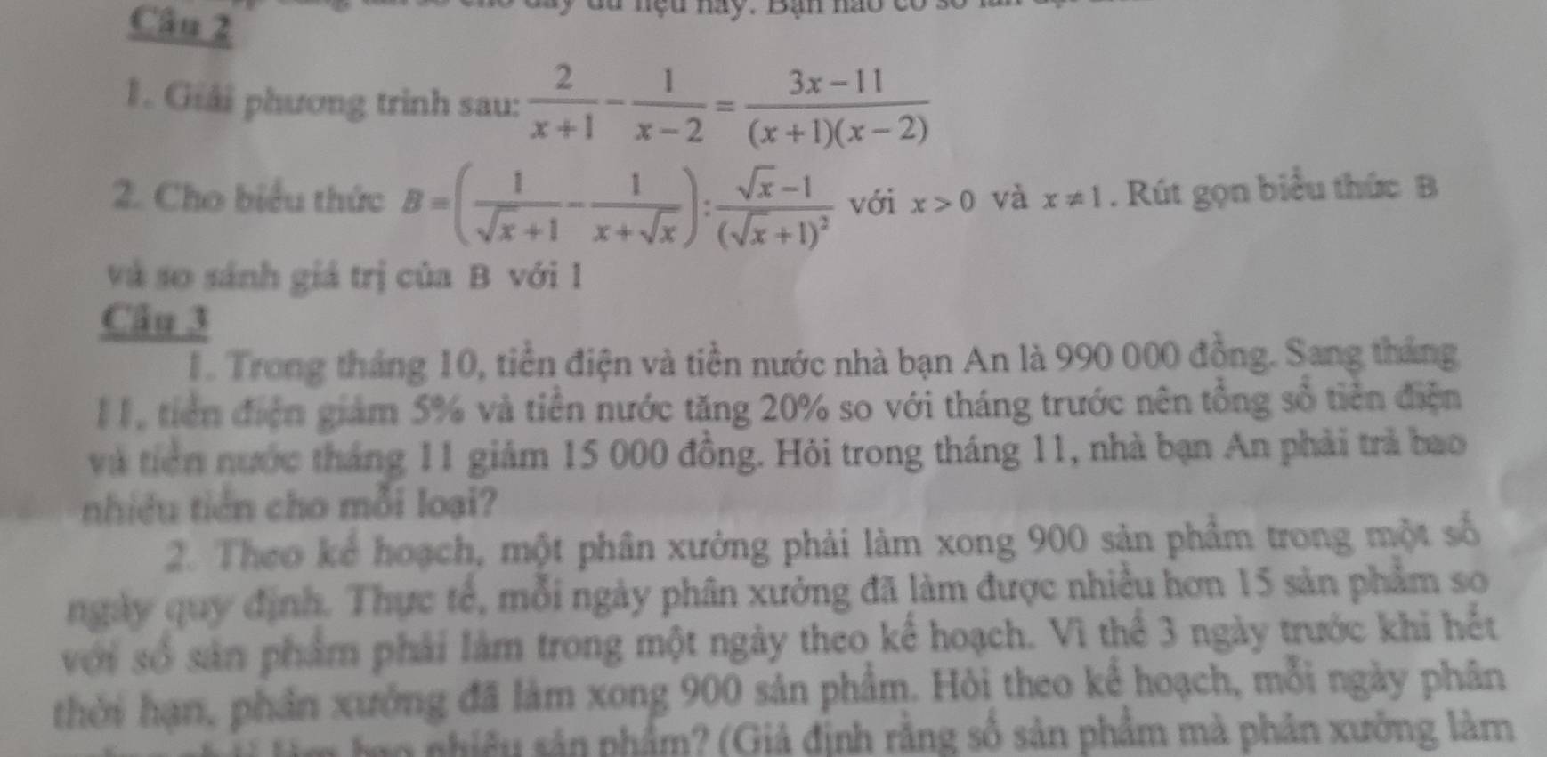 ệ u nay. Bạn nao c 
1. Giải phương trinh sau:  2/x+1 - 1/x-2 = (3x-11)/(x+1)(x-2) 
2. Cho biểu thức B=( 1/sqrt(x)+1 - 1/x+sqrt(x) ):frac sqrt(x)-1(sqrt(x)+1)^2 với x>0 và x!= 1. Rút gọn biểu thức B 
và so sánh giá trị của B với 1 
Câu 3 
1. Trong tháng 10, tiền điện và tiền nước nhà bạn An là 990 000 đồng. Sang tháng 
II, tiền điện giám 5% và tiền nước tăng 20% so với tháng trước nên tổng số tiền điện 
và tiên nước tháng 11 giảm 15 000 đồng. Hỏi trong tháng 11, nhà bạn An phải trả bao 
nhiều tiên cho mỗi loại? 
2. Theo kể hoạch, một phân xưởng phải làm xong 900 sản phẩm trong một số 
ngày quy định. Thực tế, mỗi ngày phân xưởng đã làm được nhiều hơn 15 sản phẩm so 
với số sản phẩm phải làm trong một ngày theo kể hoạch. Vì thể 3 ngày trước khi hết 
thời hạn, phần xưởng đã làm xong 900 sản phẩm. Hỏi theo kể hoạch, mỗi ngày phân 
tao nhiêu sản phẩm? (Giả định rằng số sản phẩm mà phản xưởng làm