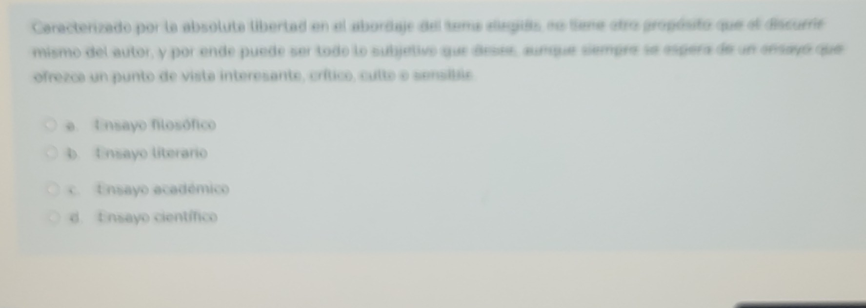 Caracterizado por la absoluta libertad en el abordaje del tema elegiés no tene etro gropósito que el discurs
mismo del autor, y por ende puede ser tode lo subjetivo que desee, aunque sempre se espera de un ensayó que
ofrezca un punto de vista interesante, crítico, culte e sensíbie
e. Ensayo filosófico
b. Ensayo literario
c. Ensayo académico
d. Ensayo científico