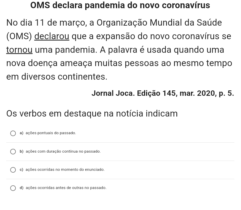 OMS declara pandemia do novo coronavírus
No dia 11 de março, a Organização Mundial da Saúde
(OMS) declarou que a expansão do novo coronavírus se
tornou uma pandemia. A palavra é usada quando uma
nova doença ameaça muitas pessoas ao mesmo tempo
em diversos continentes.
Jornal Joca. Edição 145, mar. 2020, p. 5.
Os verbos em destaque na notícia indicam
a) ações pontuais do passado.
b) ações com duração contínua no passado.
c) ações ocorridas no momento do enunciado.
d) ações ocorridas antes de outras no passado.