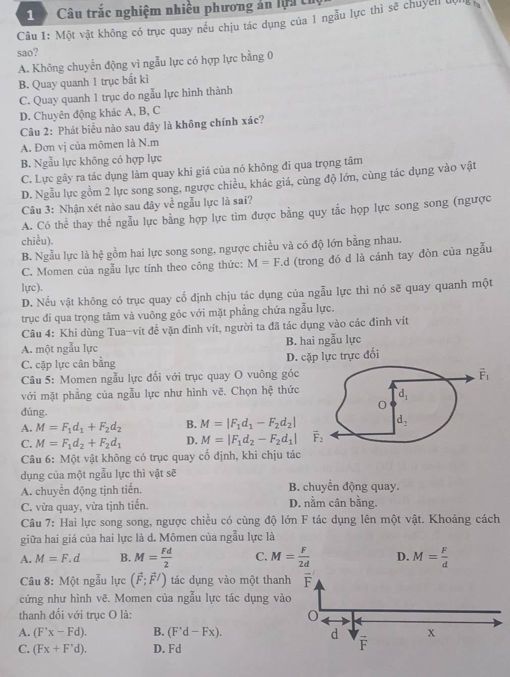 Câu trắc nghiệm nhiều phương án lựa th
Câu 1: Một vật không có trục quay nếu chịu tác dụng của 1 ngẫu lực thì sẽ chuyen y
sao?
A. Không chuyển động vì ngẫu lực có hợp lực bằng 0
B. Quay quanh 1 trục bất kì
C. Quay quanh 1 trục do ngẫu lực hình thành
D. Chuyên động khác A, B, C
Câu 2: Phát biểu nào sau đây là không chính xác?
A. Đơn vị của mômen là N.m
B. Ngẫu lực không có hợp lực
C. Lực gây ra tác dụng làm quay khi giá của nó không đi qua trọng tâm
D. Ngẫu lực gồm 2 lực song song, ngược chiều, khác giá, cùng độ lớn, cùng tác dụng vào vật
Câu 3: Nhận xét nào sau đây về ngẫu lực là sai?
A. Có thể thay thế ngẫu lực bằng hợp lực tìm được bằng quy tắc họp lực song song (ngược
chiều).
B. Ngẫu lực là hệ gồm hai lực song song, ngược chiều và có độ lớn bằng nhau.
C. Momen của ngẫu lực tính theo công thức: M=F.d (trong đó d là cánh tay đòn của ngẫu
lực).
D. Nếu vật không có trục quay cố định chịu tác dụng của ngẫu lực thì nó sẽ quay quanh một
trục đi qua trọng tâm và vuông góc với mặt phẳng chứa ngẫu lực.
Câu 4: Khi dùng Tua-vít đề vặn đinh vít, người ta đã tác dụng vào các đinh vít
A. một ngẫu lực B. hai ngẫu lực
C. cặp lực cân bằng
D. cặp lực trực đối
Câu 5: Momen ngẫu lực đối với trục quay O vuông góc
với mặt phẳng của ngẫu lực như hình vẽ. Chọn hệ thức
đúng.
A. M=F_1d_1+F_2d_2
B. M=|F_1d_1-F_2d_2|
C. M=F_1d_2+F_2d_1
D. M=|F_1d_2-F_2d_1|
Câu 6: Một vật không có trục quay cố định, khi chịu tác
dụng của một ngẫu lực thì vật sẽ
A. chuyển động tịnh tiến. B. chuyền động quay.
C. vừa quay, vừa tịnh tiến.
D. nằm cân bằng.
Câu 7: Hai lực song song, ngược chiều có cùng độ lớn F tác dụng lên một vật. Khoảng cách
giữa hai giá của hai lực là d. Mômen của ngẫu lực là
A. M=F.d B. M= Fd/2  C. M= F/2d  D. M= F/d 
Câu 8: Một ngẫu lực (vector F;vector F/) tác dụng vào một than
cứng như hình vẽ. Momen của ngẫu lực tác dụng và
thanh đối với trục O là:
A. (F'x-Fd). B. (F^,d-Fx).
C. (Fx+F'd). D. Fd