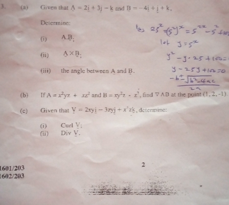 Given that A=2_ i+3j-k and B=-4i+j+k. 
Determine: 
(i) A. B, 
(ii) A* B. 
(iii) the angle between A and B. 
(b) If A=x^2yz+xz^2 and B=xy^2z-z^3 , find ▽ AB at the point (1,2,-1). 
(c) Given that V=2xyi-3zyj+x^2zk , determine: 
(i) Curl V; 
(ii) Div Y. 
1601/203 2 
1602/203