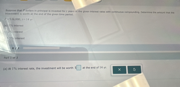 Suppose that P dollars in principal is invested for 7 years at the given interest rates with continuous compounding. Determine the amount that the 
investment is worth at the end of the given time period.
P=516,000, r=14 r 
(a) 1% interest 
b) 25 interest
5.5% interest
0 / 3
Part I of 3 
(a) At 1% interest rate, the investment will be worth $□ at the end of 14 yr. × 5