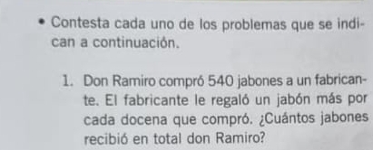 Contesta cada uno de los problemas que se indi- 
can a continuación. 
1. Don Ramiro compró 540 jabones a un fabrican- 
te. El fabricante le regaló un jabón más por 
cada docena que compró. ¿Cuántos jabones 
recibió en total don Ramiro?