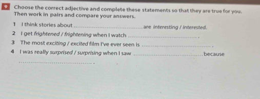 Choose the correct adjective and complete these statements so that they are true for you. 
Then work in pairs and compare your answers. 
1 I think stories about _are interesting / interested. 
2 I get frightened / frightening when I watch_ 
3 The most exciting / excited film I've ever seen is_ 
4 I was really surprised / surprising when I saw _because 
_