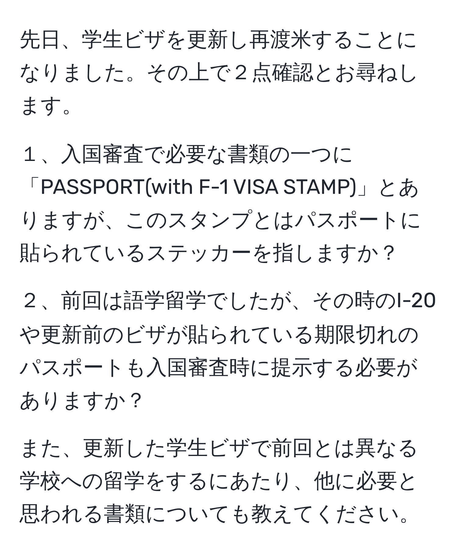 先日、学生ビザを更新し再渡米することになりました。その上で２点確認とお尋ねします。

１、入国審査で必要な書類の一つに「PASSPORT(with F-1 VISA STAMP)」とありますが、このスタンプとはパスポートに貼られているステッカーを指しますか？

２、前回は語学留学でしたが、その時のI-20や更新前のビザが貼られている期限切れのパスポートも入国審査時に提示する必要がありますか？

また、更新した学生ビザで前回とは異なる学校への留学をするにあたり、他に必要と思われる書類についても教えてください。