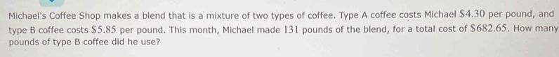 Michael's Coffee Shop makes a blend that is a mixture of two types of coffee. Type A coffee costs Michael $4.30 per pound, and 
type B coffee costs $5.85 per pound. This month, Michael made 131 pounds of the blend, for a total cost of $682.65. How many
pounds of type B coffee did he use?