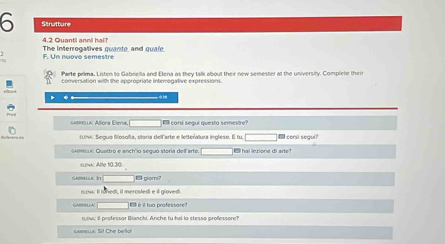 Strutture 
4.2 Quanti anni hai? 
The Interrogatives quanto and quale 
2 
nts F. Un nuovo semestre 
Parte prima. Listen to Gabriella and Elena as they talk about their new semester at the university. Complete their 
conversation with the appropriate interrogative expressions. 
eBook
0.38
Print 
GABRELLA: Allora Elena, _ corsi sequi questo semestre? 
References ειεκα: Seguo filosofia, storia dell'arte e letteratura inglese. E tu, corsi segui? 
GABRELLA: Quattro e anch'io seguo storia dell'arte. ` hai lezione di arte? 
ELenA: Alle 10.30. 
caBriella: In giorni? 
εLε: Il lunedi, il mercoledi e il giovedi 
GABRIELLA! è il tuo professore? 
εω: Il professor Bianchi. Anche tu hai lo stesso professore? 
gabrella: Si! Che bello!