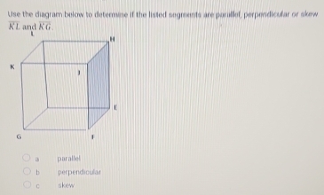 Use the diagram below to determine if the listed segments are parallef, perpendicufar or skew
overline KL and overline KG
a paralle
b perpendicular
c skew