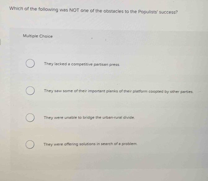 Which of the following was NOT one of the obstacles to the Populists' success?
Multiple Choice
They lacked a competitive partisan press.
They saw some of their important planks of their platform coopted by other parties.
They were unable to bridge the urban-rural divide.
They were offering solutions in search of a problem.