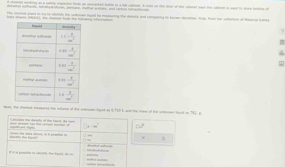 A chemist working as a safety inspector finds an unmarked bottle in a lab cabinet. A note on the door of the cabinet says the cabinet is used to store bottles of
dimethyl sulfoxide, tetrahydrofuran, pentane, methyl acetate, and carbon tetrachloride.
The chemist plans to try to identify the unknown liquid by measuring the density and comparing to known densities. First, from her collection of Material Safety
Data Sheets (MSDS), the chemist owing information:
?
Next, the chemist measures the volume of the unknown liquid as 0.710 L and the mass of the unknown liquid as 782. g.
Calculate the density of the liquid. Be sure
your answer has the correct number of □ g/cm^3
significant digits.
□ .0^□
Given the data above, is it possible to 5
identify the liquid? yes
×
no
dimethyl sulfaxide
tetrahydrofuran
If it is possible to identify the liquid, do so. pentane
methyl acetate
carbon tetrachloride