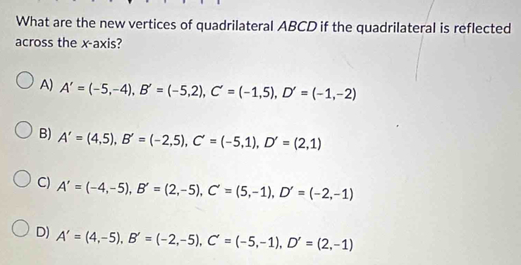 What are the new vertices of quadrilateral ABCD if the quadrilateral is reflected
across the x-axis?
A) A'=(-5,-4), B'=(-5,2), C'=(-1,5), D'=(-1,-2)
B) A'=(4,5), B'=(-2,5), C'=(-5,1), D'=(2,1)
C) A'=(-4,-5), B'=(2,-5), C'=(5,-1), D'=(-2,-1)
D) A'=(4,-5), B'=(-2,-5), C'=(-5,-1), D'=(2,-1)