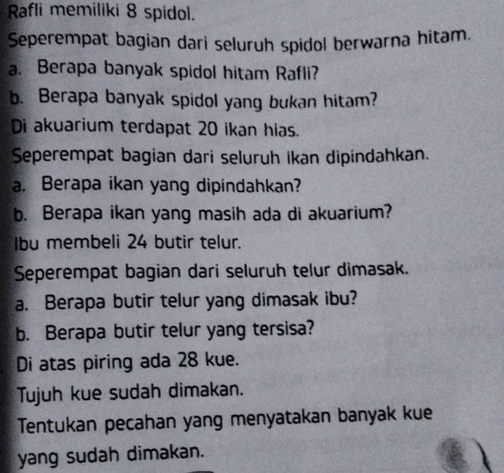 Rafli memiliki 8 spidol. 
Seperempat bagian dari seluruh spidol berwarna hitam. 
a. Berapa banyak spidol hitam Rafli? 
b. Berapa banyak spidol yang bukan hitam? 
Di akuarium terdapat 20 ikan hias. 
Seperempat bagian dari seluruh ikan dipindahkan. 
a. Berapa ikan yang dipindahkan? 
b. Berapa ikan yang masih ada di akuarium? 
Ibu membeli 24 butir telur. 
Seperempat bagian dari seluruh telur dimasak. 
a. Berapa butir telur yang dimasak ibu? 
b. Berapa butir telur yang tersisa? 
Di atas piring ada 28 kue. 
Tujuh kue sudah dimakan. 
Tentukan pecahan yang menyatakan banyak kue 
yang sudah dimakan.