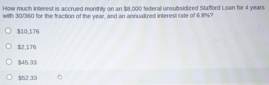 How much interest is accrued monthly on an $8,000 federal unsubsidized Stafford Loan for 4 years
with 30/360 for the fraction of the year, and an annualized interest rate of 6.8%?
$10,176
$2,176
$45.33
$52.33