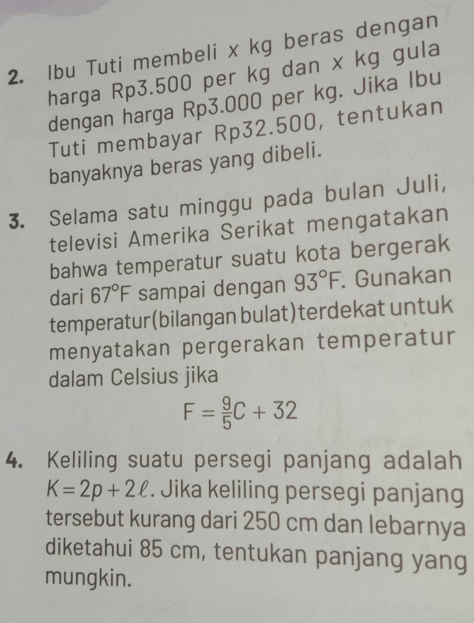 Ibu Tuti membeli x kg beras dengan 
harga Rp3.500 per kg dan x kg gula 
dengan harga Rp3.000 per kg. Jika Ibu 
Tuti membayar Rp32.500, tentukan 
banyaknya beras yang dibeli. 
3. Selama satu minggu pada bulan Juli, 
televisi Amerika Serikat mengatakan 
bahwa temperatur suatu kota bergerak 
dari 67°F sampai dengan 93°F. Gunakan 
temperatur (bilangan bulat) terdekat untuk 
menyatakan pergerakan temperatur 
dalam Celsius jika
F= 9/5 C+32
4. Keliling suatu persegi panjang adalah
K=2p+2ell. Jika keliling persegi panjang 
tersebut kurang dari 250 cm dan lebarnya 
diketahui 85 cm, tentukan panjang yang 
mungkin.