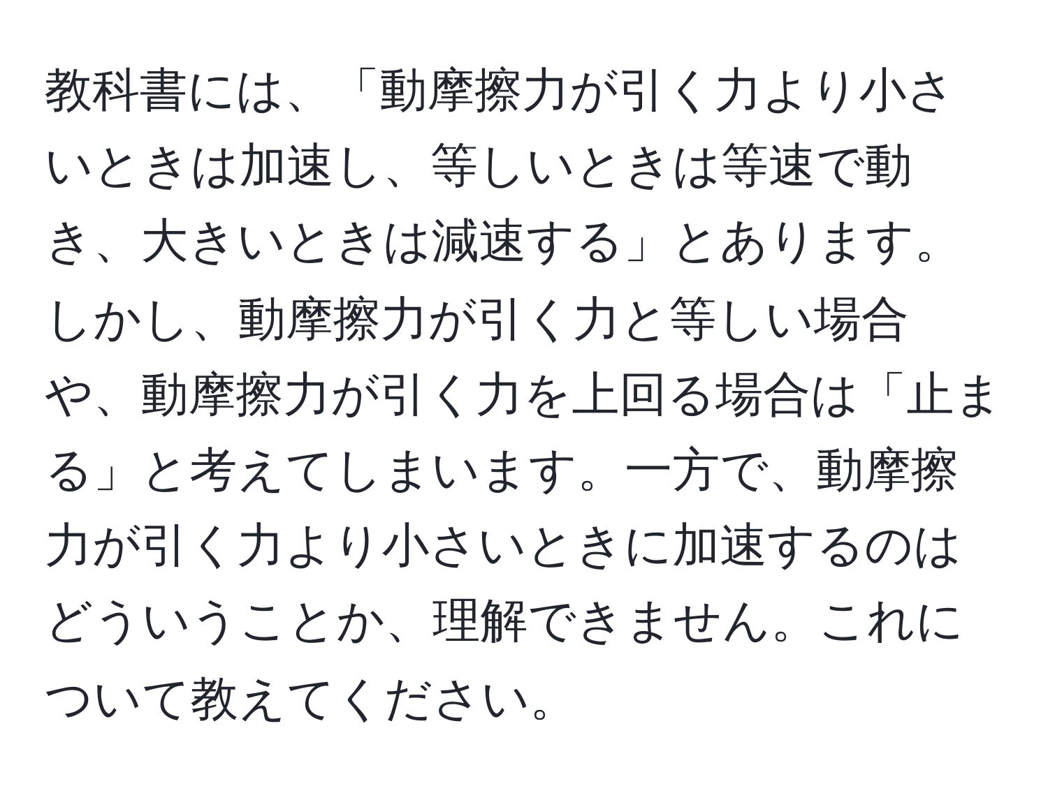 教科書には、「動摩擦力が引く力より小さいときは加速し、等しいときは等速で動き、大きいときは減速する」とあります。しかし、動摩擦力が引く力と等しい場合や、動摩擦力が引く力を上回る場合は「止まる」と考えてしまいます。一方で、動摩擦力が引く力より小さいときに加速するのはどういうことか、理解できません。これについて教えてください。