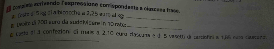 Completa scrivendo l’espressíone corrispondente a ciascuna frase. 
A. Costo di 5 kg di albicocche a 2,25 euro al kg:_ 
B Debito di 700 euro da suddividere in 10 rate:_ 
_ 
0 Costo di 3 confezioni di mais a 2,10 euro ciascuna e di 5 vasetti di carciofini a 1.85 euro ciascuno: